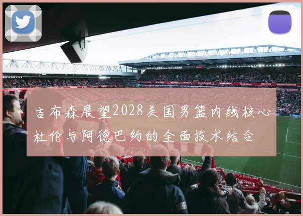 吉布森展望2028美国男篮内线核心杜伦与阿德巴约的全面技术结合