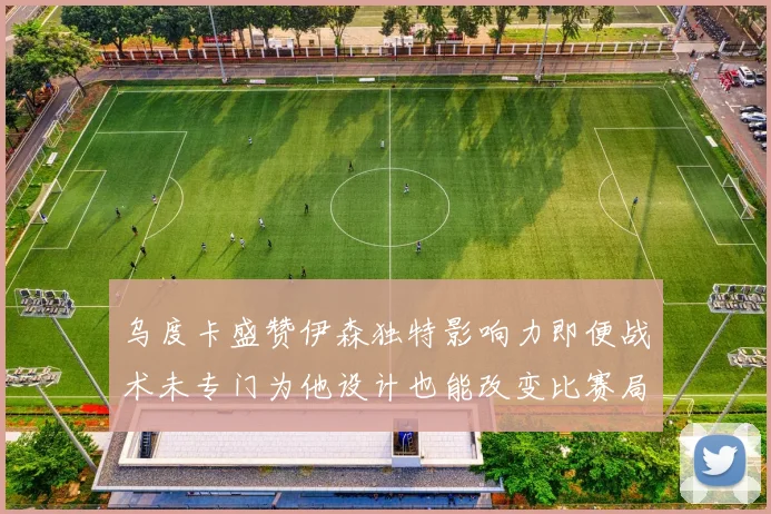 乌度卡盛赞伊森独特影响力即便战术未专门为他设计也能改变比赛局势