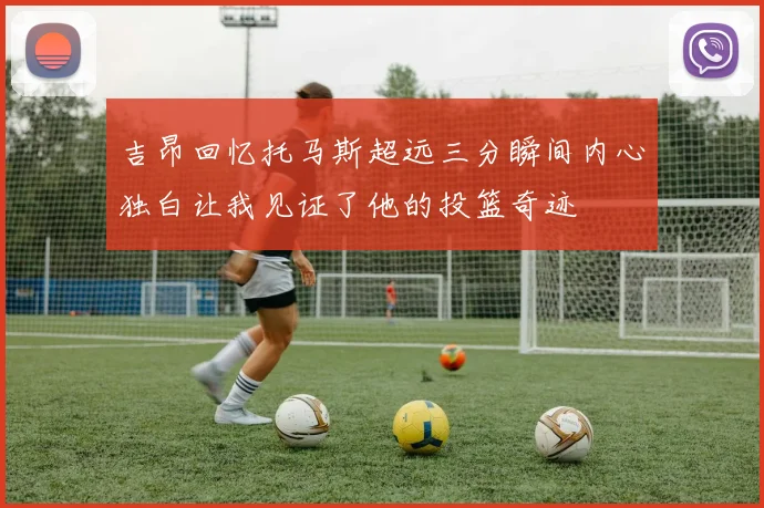 吉昂回忆托马斯超远三分瞬间内心独白让我见证了他的投篮奇迹