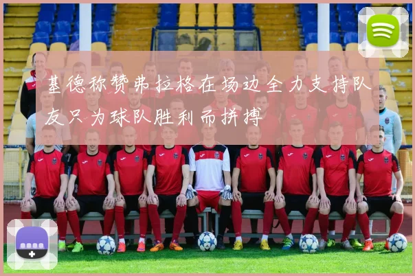 基德称赞弗拉格在场边全力支持队友只为球队胜利而拼搏
