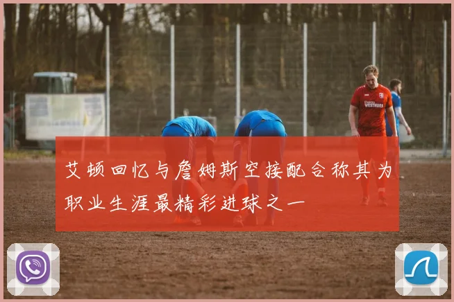 艾顿回忆与詹姆斯空接配合称其为职业生涯最精彩进球之一