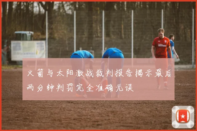 火箭与太阳激战裁判报告揭示最后两分钟判罚完全准确无误