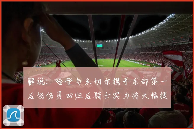 解说：哈登与米切尔携手东部第一后场伤员回归后骑士实力将大幅提升