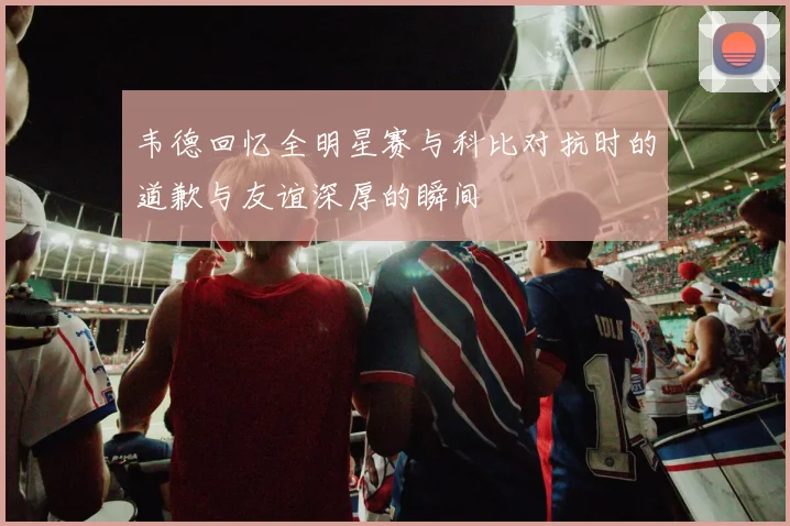 韦德回忆全明星赛与科比对抗时的道歉与友谊深厚的瞬间