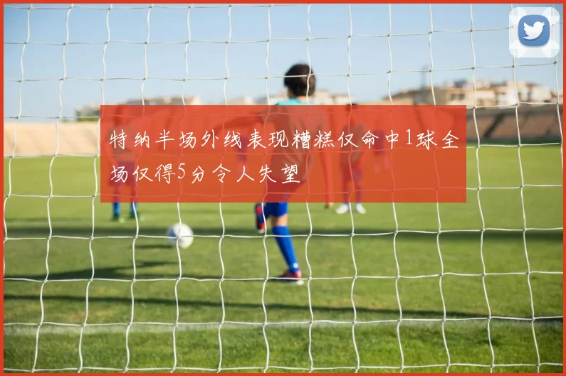 特纳半场外线表现糟糕仅命中1球全场仅得5分令人失望