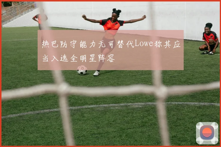 热巴防守能力无可替代Lowe称其应当入选全明星阵容