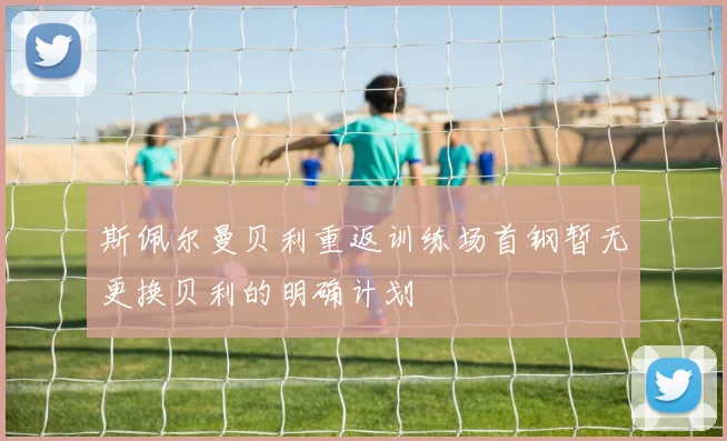 斯佩尔曼贝利重返训练场首钢暂无更换贝利的明确计划