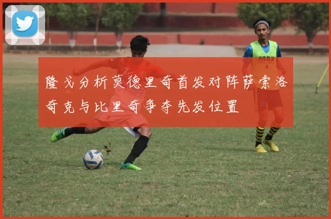 隆戈分析莫德里奇首发对阵萨索洛奇克与比里奇争夺先发位置