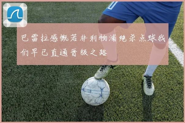 巴雷拉感慨若非利物浦绝杀点球我们早已直通晋级之路