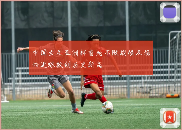 中国女足亚洲杯首轮不败战绩及场均进球数创历史新高