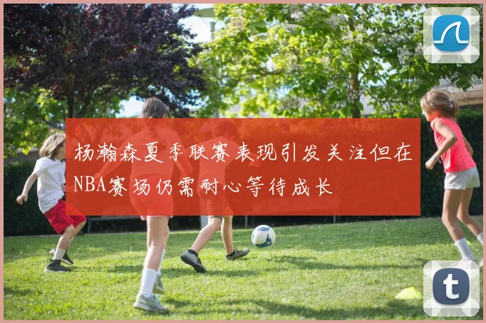 杨瀚森夏季联赛表现引发关注但在NBA赛场仍需耐心等待成长