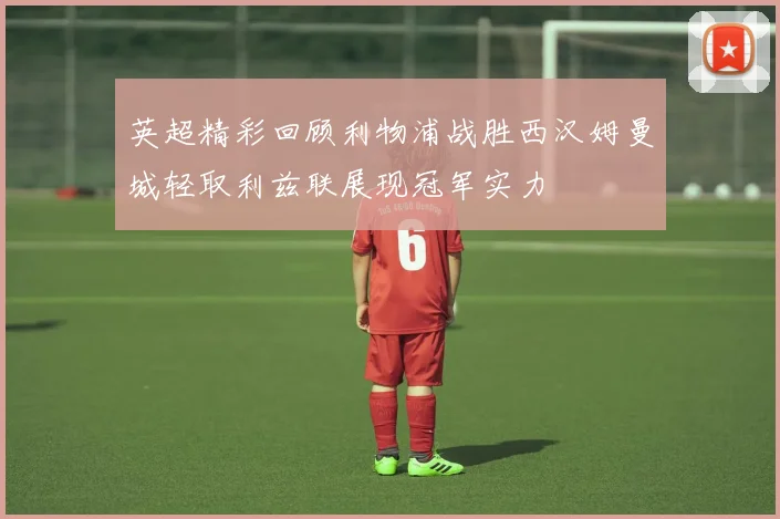 英超精彩回顾利物浦战胜西汉姆曼城轻取利兹联展现冠军实力