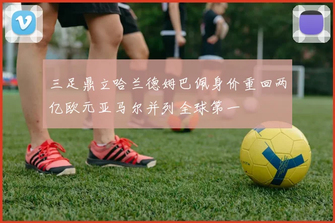 三足鼎立哈兰德姆巴佩身价重回两亿欧元亚马尔并列全球第一