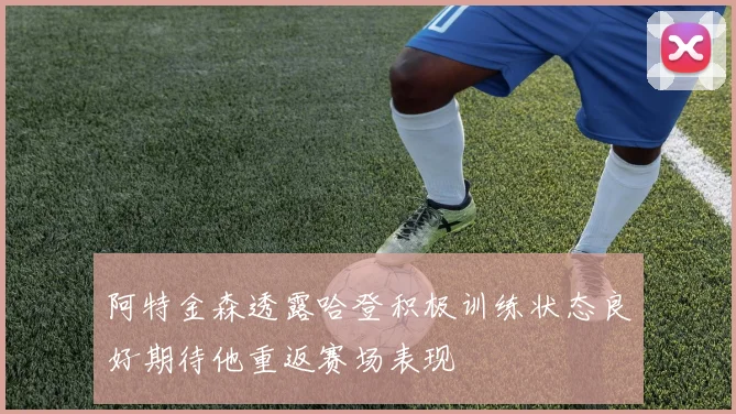 阿特金森透露哈登积极训练状态良好期待他重返赛场表现