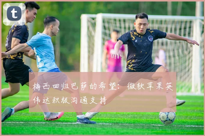 梅西回归巴萨的希望：微软苹果英伟达积极沟通支持
