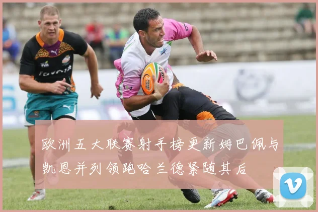 欧洲五大联赛射手榜更新姆巴佩与凯恩并列领跑哈兰德紧随其后