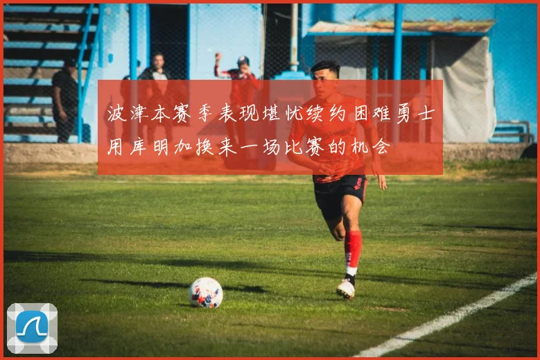 波津本赛季表现堪忧续约困难勇士用库明加换来一场比赛的机会