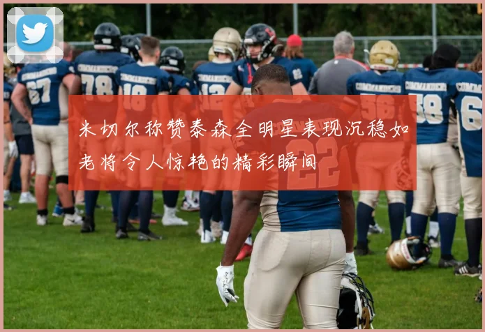 米切尔称赞泰森全明星表现沉稳如老将令人惊艳的精彩瞬间