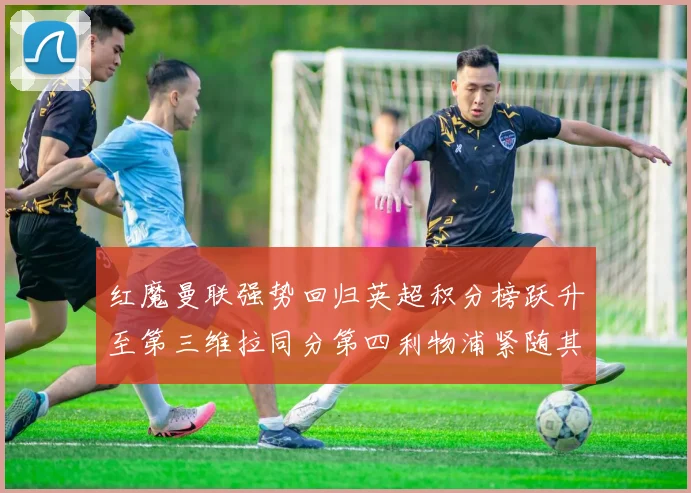红魔曼联强势回归英超积分榜跃升至第三维拉同分第四利物浦紧随其后第五