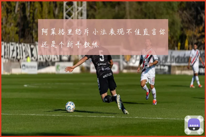 阿莱格里怒斥小法表现不佳直言你还是个新手教练